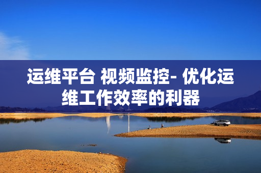 運維平臺 視頻監控- 優化運維工作效率的利器