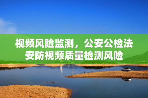 視頻風險監測，公安公檢法安防視頻質量檢測風險