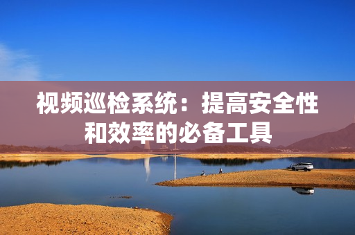視頻巡檢系統：提高安全性和效率的必備工具