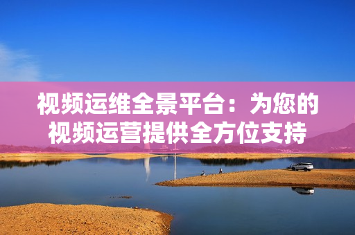 視頻運(yùn)維全景平臺(tái)：為您的視頻運(yùn)營(yíng)提供全方位支持