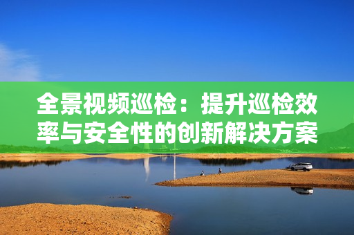 全景視頻巡檢：提升巡檢效率與安全性的創(chuàng)新解決方案