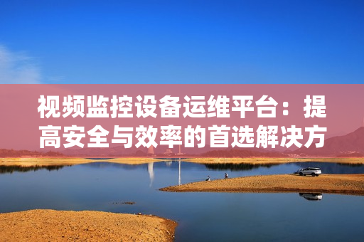 視頻監(jiān)控設備運維平臺：提高安全與效率的首選解決方案