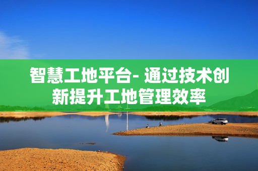 智慧工地平臺- 通過技術創新提升工地管理效率
