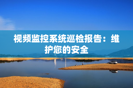 視頻監控系統巡檢報告：維護您的安全