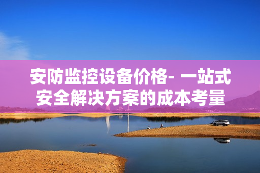 安防監(jiān)控設(shè)備價(jià)格- 一站式安全解決方案的成本考量