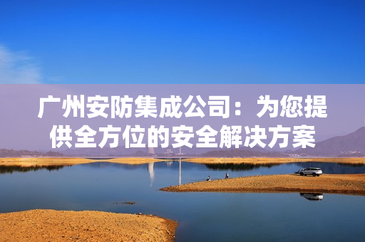 廣州安防集成公司：為您提供全方位的安全解決方案