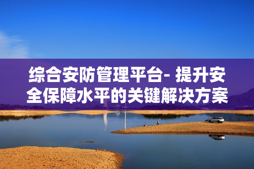 綜合安防管理平臺- 提升安全保障水平的關鍵解決方案