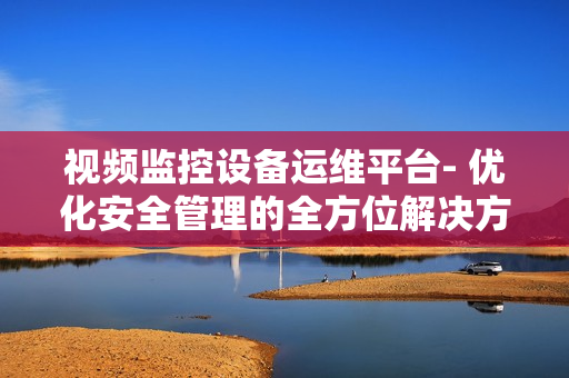 視頻監控設備運維平臺- 優化安全管理的全方位解決方案