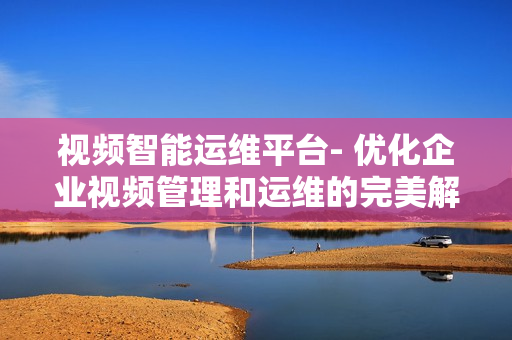 視頻智能運維平臺- 優化企業視頻管理和運維的完美解決方案