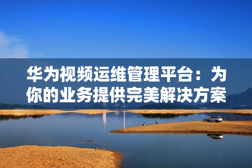 華為視頻運維管理平臺：為你的業務提供完美解決方案