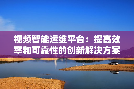 視頻智能運維平臺：提高效率和可靠性的創新解決方案