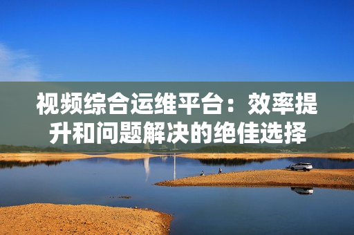 視頻綜合運維平臺：效率提升和問題解決的絕佳選擇