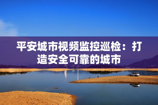 平安城市視頻監控巡檢：打造安全可靠的城市