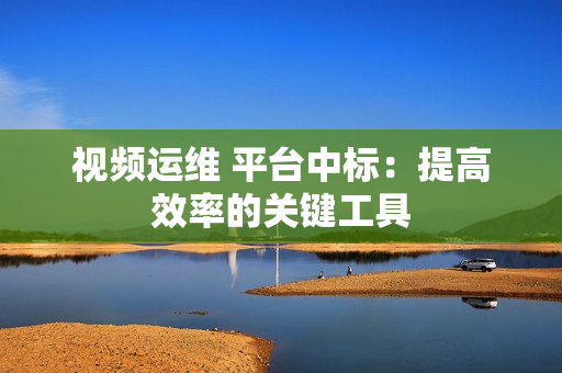 視頻運(yùn)維 平臺(tái)中標(biāo)：提高效率的關(guān)鍵工具