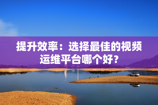 提升效率：選擇最佳的視頻運維平臺哪個好？