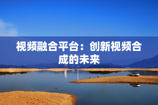 視頻融合平臺：創新視頻合成的未來