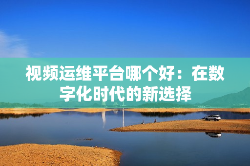 視頻運(yùn)維平臺哪個好：在數(shù)字化時代的新選擇