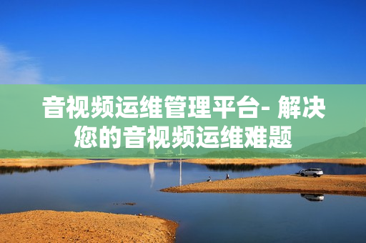 音視頻運(yùn)維管理平臺- 解決您的音視頻運(yùn)維難題