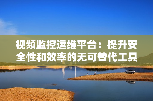 視頻監(jiān)控運(yùn)維平臺(tái)：提升安全性和效率的無可替代工具