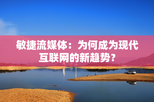 敏捷流媒體：為何成為現(xiàn)代互聯(lián)網(wǎng)的新趨勢(shì)？