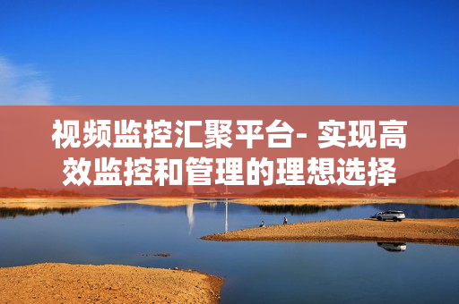 視頻監控匯聚平臺- 實現高效監控和管理的理想選擇