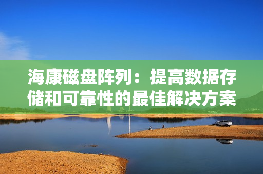 海康磁盤陣列：提高數(shù)據(jù)存儲(chǔ)和可靠性的最佳解決方案
