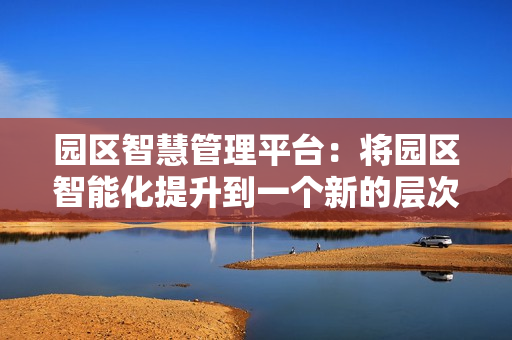 園區(qū)智慧管理平臺：將園區(qū)智能化提升到一個新的層次