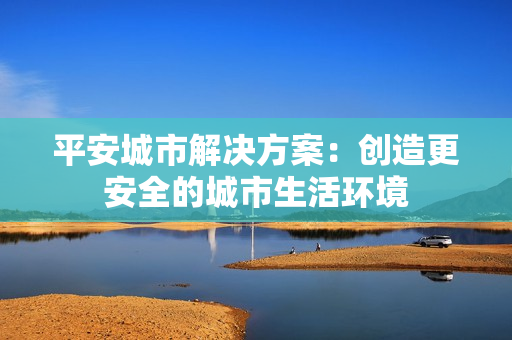 平安城市解決方案：創(chuàng)造更安全的城市生活環(huán)境