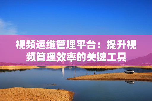 視頻運維管理平臺：提升視頻管理效率的關鍵工具
