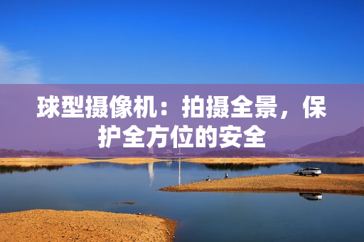 球型攝像機：拍攝全景，保護全方位的安全