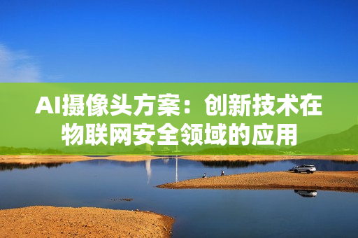 AI攝像頭方案：創(chuàng)新技術(shù)在物聯(lián)網(wǎng)安全領(lǐng)域的應(yīng)用