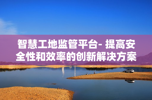 智慧工地監(jiān)管平臺(tái)- 提高安全性和效率的創(chuàng)新解決方案