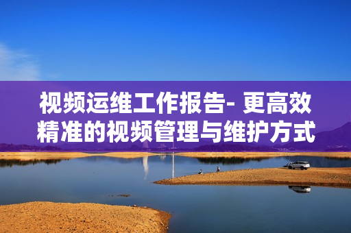 視頻運維工作報告- 更高效精準的視頻管理與維護方式