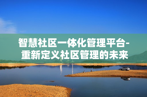 智慧社區一體化管理平臺- 重新定義社區管理的未來