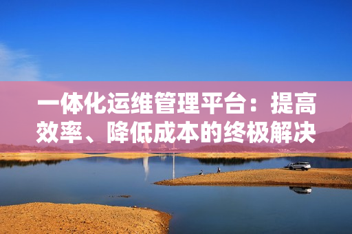 一體化運(yùn)維管理平臺：提高效率、降低成本的終極解決方案