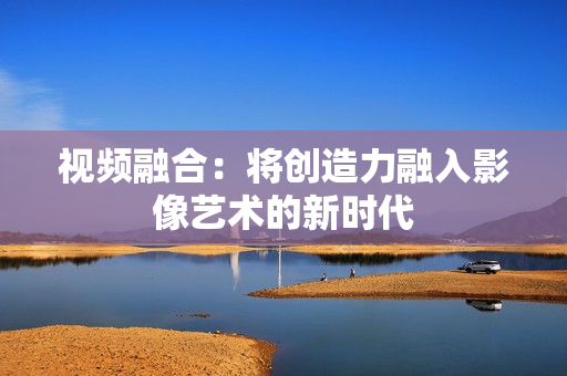 視頻融合：將創造力融入影像藝術的新時代