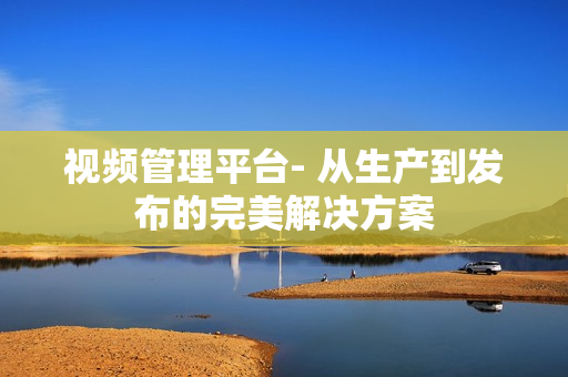 視頻管理平臺- 從生產到發布的完美解決方案