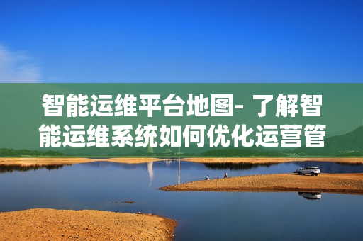智能運維平臺地圖- 了解智能運維系統如何優化運營管理