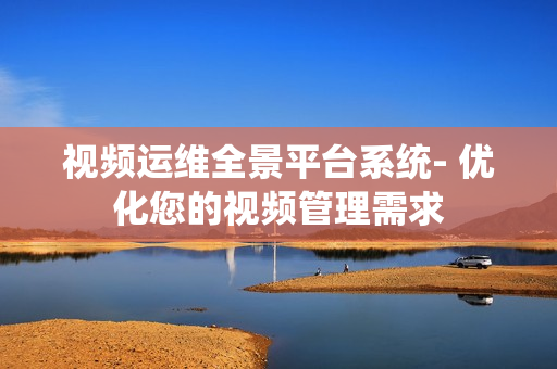 視頻運維全景平臺系統- 優化您的視頻管理需求