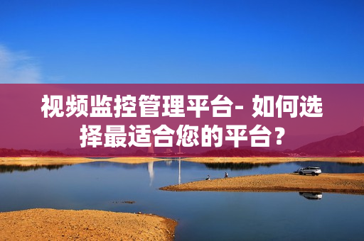 視頻監(jiān)控管理平臺- 如何選擇最適合您的平臺？