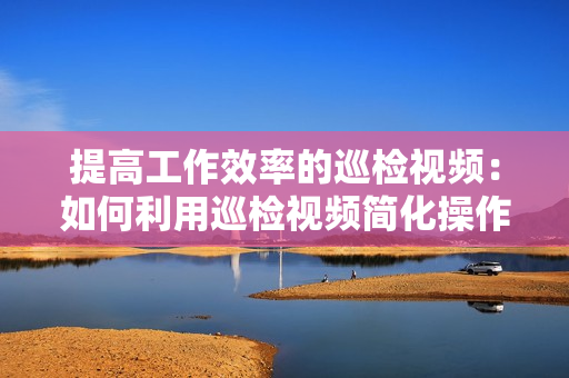 提高工作效率的巡檢視頻：如何利用巡檢視頻簡(jiǎn)化操作流程？