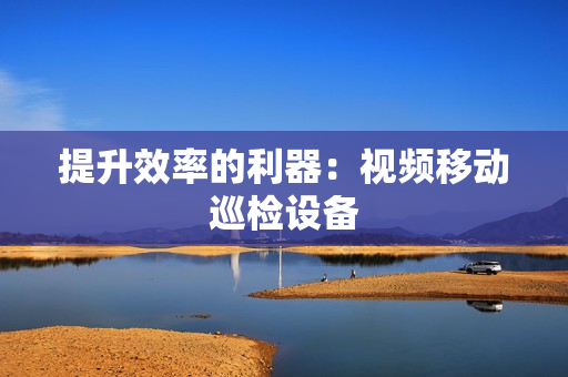 提升效率的利器：視頻移動(dòng)巡檢設(shè)備