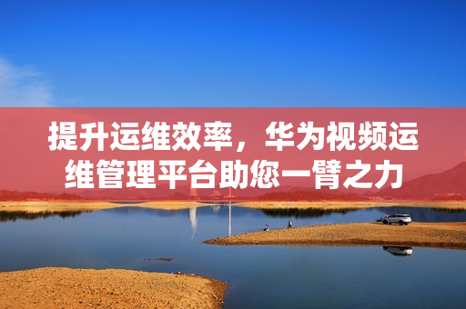 提升運維效率，華為視頻運維管理平臺助您一臂之力