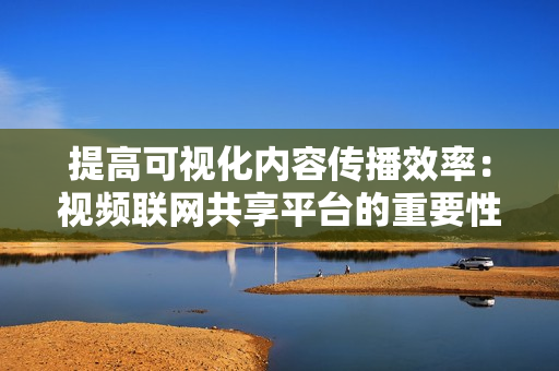 提高可視化內容傳播效率：視頻聯網共享平臺的重要性
