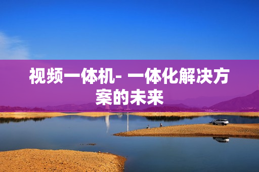 視頻一體機(jī)- 一體化解決方案的未來