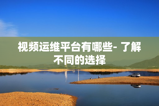 視頻運(yùn)維平臺(tái)有哪些- 了解不同的選擇