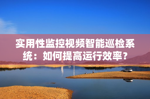 實用性監控視頻智能巡檢系統：如何提高運行效率？