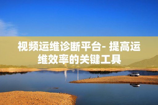 視頻運維診斷平臺- 提高運維效率的關鍵工具