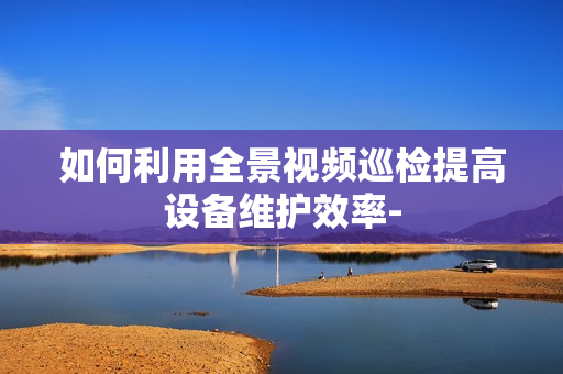 如何利用全景視頻巡檢提高設備維護效率-