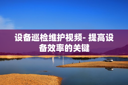 設備巡檢維護視頻- 提高設備效率的關鍵